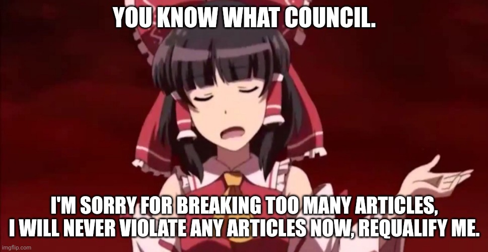 Reimu's confession | YOU KNOW WHAT COUNCIL. I'M SORRY FOR BREAKING TOO MANY ARTICLES, I WILL NEVER VIOLATE ANY ARTICLES NOW, REQUALIFY ME. | image tagged in exterminate | made w/ Imgflip meme maker