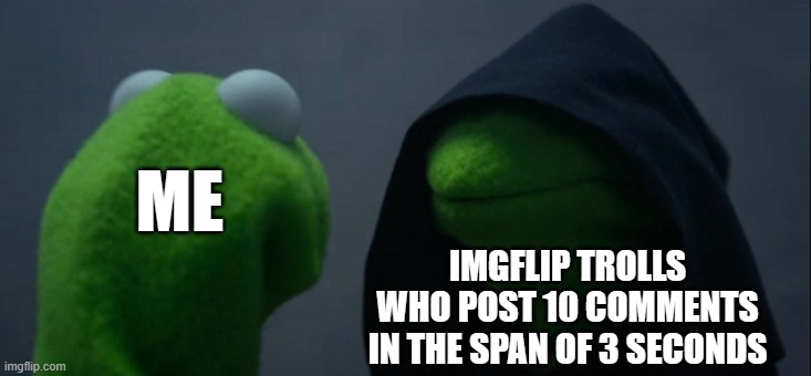Just don't even comment unless you agree or just want to say something normal... | ME; IMGFLIP TROLLS WHO POST 10 COMMENTS IN THE SPAN OF 3 SECONDS | image tagged in memes,evil kermit,dank memes,imgflip trolls,meme comments | made w/ Imgflip meme maker
