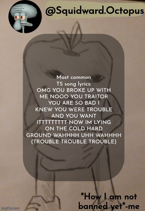 Copypasta? (Please) | Most common TS song lyrics:
OMG YOU BROKE UP WITH ME NOOO YOU TRAITOR YOU ARE SO BAD I KNEW YOU WERE TROUBLE AND YOU WANT ITTTTTTTTT NOW IM LYING ON THE COLD HARD GROUND WAHHHH UHH WAHHHH (TROUBLE TROUBLE TROUBLE) | image tagged in squidward octopus announcement template | made w/ Imgflip meme maker