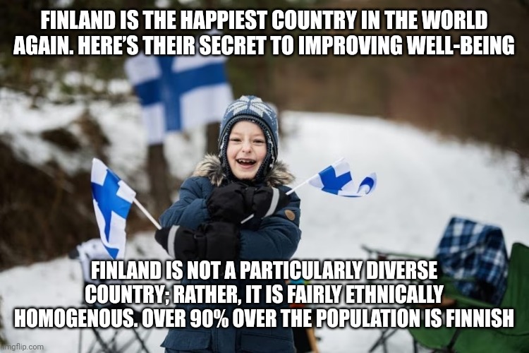Not racist...just fact | FINLAND IS THE HAPPIEST COUNTRY IN THE WORLD AGAIN. HERE’S THEIR SECRET TO IMPROVING WELL-BEING; FINLAND IS NOT A PARTICULARLY DIVERSE COUNTRY; RATHER, IT IS FAIRLY ETHNICALLY HOMOGENOUS. OVER 90% OVER THE POPULATION IS FINNISH | image tagged in diversity,dei | made w/ Imgflip meme maker