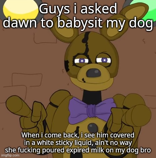 hehehehaw fack u | Guys i asked dawn to babysit my dog; When i come back, i see him covered in a white sticky liquid, ain't no way she fucking poured expired milk on my dog bro | image tagged in hehehehaw fack u | made w/ Imgflip meme maker
