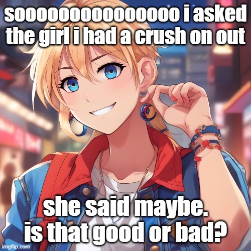 she said she gonna think about it. should i be relieved or concerned? | sooooooooooooooo i asked the girl i had a crush on out; she said maybe. is that good or bad? | image tagged in sure_why_not under ai filter | made w/ Imgflip meme maker