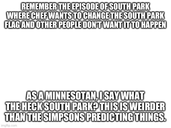 REMEMBER THE EPISODE OF SOUTH PARK WHERE CHEF WANTS TO CHANGE THE SOUTH PARK FLAG AND OTHER PEOPLE DON'T WANT IT TO HAPPEN; AS A MINNESOTAN, I SAY WHAT THE HECK SOUTH PARK? THIS IS WEIRDER THAN THE SIMPSONS PREDICTING THINGS. | made w/ Imgflip meme maker