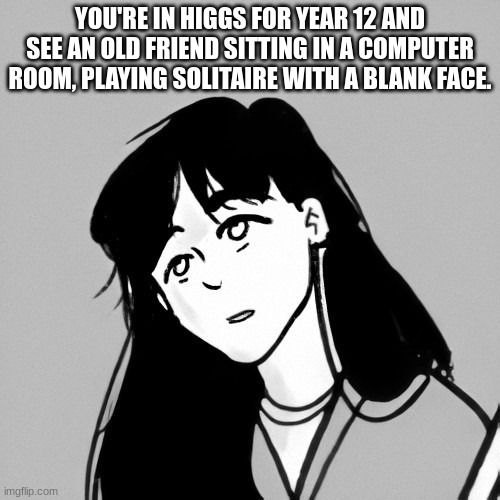 Solitaire rp because I reread it twice today and love it all over again | YOU'RE IN HIGGS FOR YEAR 12 AND SEE AN OLD FRIEND SITTING IN A COMPUTER ROOM, PLAYING SOLITAIRE WITH A BLANK FACE. | image tagged in any gender oc,no romance | made w/ Imgflip meme maker