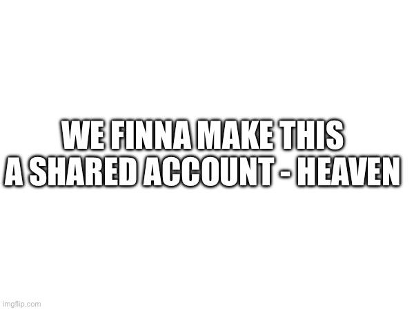 Like the past shared alt “e….” | WE FINNA MAKE THIS A SHARED ACCOUNT - HEAVEN | made w/ Imgflip meme maker