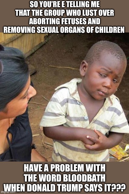 Third World Skeptical Kid | SO YOU’RE E TELLING ME THAT THE GROUP WHO LUST OVER ABORTING FETUSES AND REMOVING SEXUAL ORGANS OF CHILDREN; HAVE A PROBLEM WITH THE WORD BLOODBATH WHEN DONALD TRUMP SAYS IT??? | image tagged in memes,third world skeptical kid | made w/ Imgflip meme maker