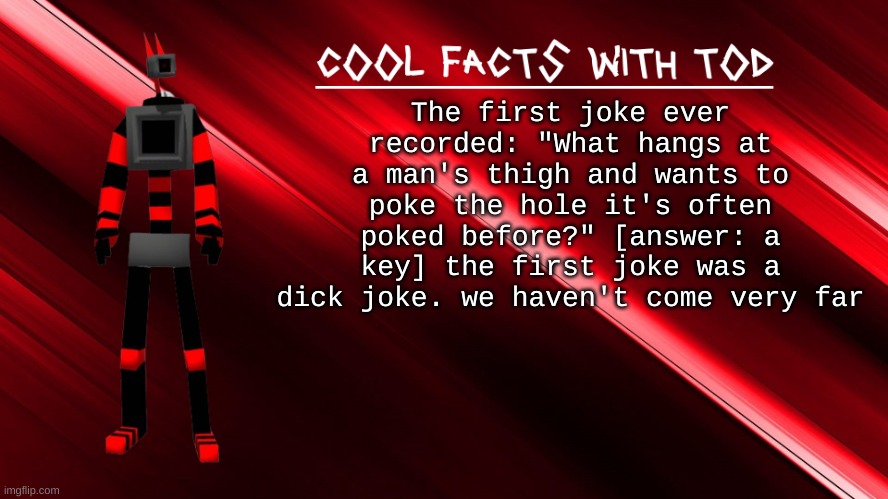 cool facts with Tod | The first joke ever recorded: "What hangs at a man's thigh and wants to poke the hole it's often poked before?" [answer: a key] the first joke was a dick joke. we haven't come very far | image tagged in cool facts with tod | made w/ Imgflip meme maker