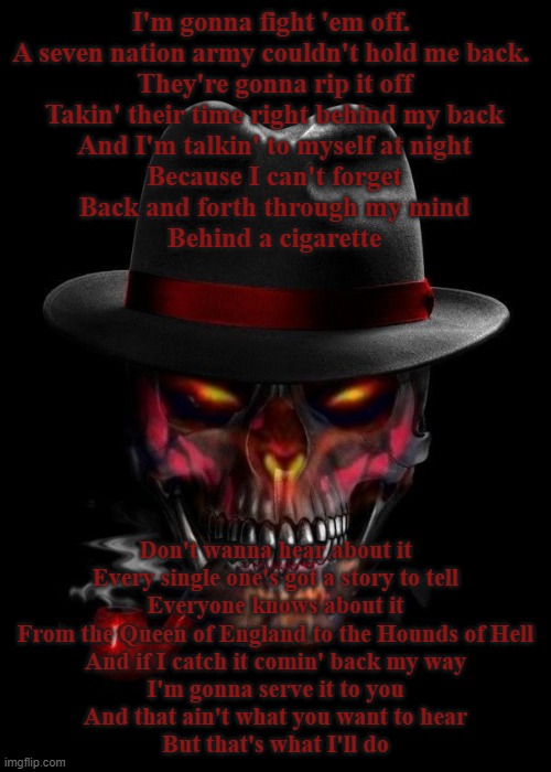 seven nation army | I'm gonna fight 'em off. 
A seven nation army couldn't hold me back. 
They're gonna rip it off
Takin' their time right behind my back
And I'm talkin' to myself at night
Because I can't forget
Back and forth through my mind
Behind a cigarette; Don't wanna hear about it
Every single one's got a story to tell
Everyone knows about it
From the Queen of England to the Hounds of Hell
And if I catch it comin' back my way
I'm gonna serve it to you
And that ain't what you want to hear
But that's what I'll do | image tagged in badass skeleton 9001 | made w/ Imgflip meme maker