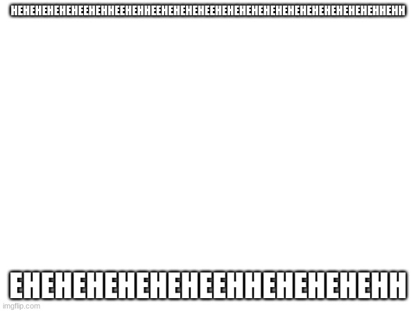 HEHEHEHEHEHEEHEHHEEHEHHEEHEHEHEHEEHEHEHEHEHEHEHEHEHEHEHEHEHEHHEHH; EHEHEHEHEHEHEEHHEHEHEHEHH | made w/ Imgflip meme maker