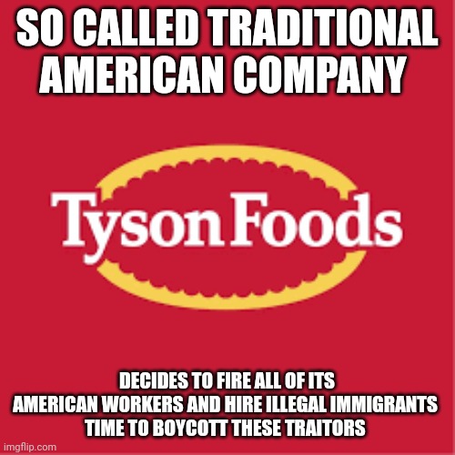 Tyson foods | SO CALLED TRADITIONAL AMERICAN COMPANY; DECIDES TO FIRE ALL OF ITS AMERICAN WORKERS AND HIRE ILLEGAL IMMIGRANTS 
TIME TO BOYCOTT THESE TRAITORS | image tagged in tyson | made w/ Imgflip meme maker