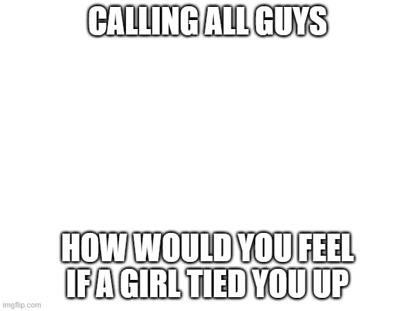 CALLING ALL GUYS; HOW WOULD YOU FEEL IF A GIRL TIED YOU UP | made w/ Imgflip meme maker