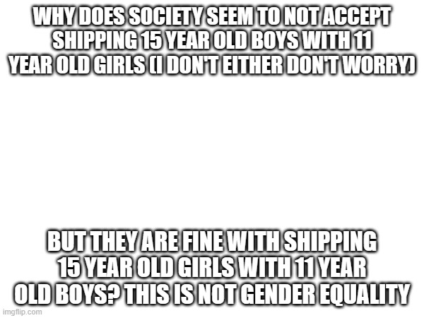 WHY DOES SOCIETY SEEM TO NOT ACCEPT SHIPPING 15 YEAR OLD BOYS WITH 11 YEAR OLD GIRLS (I DON'T EITHER DON'T WORRY); BUT THEY ARE FINE WITH SHIPPING 15 YEAR OLD GIRLS WITH 11 YEAR OLD BOYS? THIS IS NOT GENDER EQUALITY | made w/ Imgflip meme maker