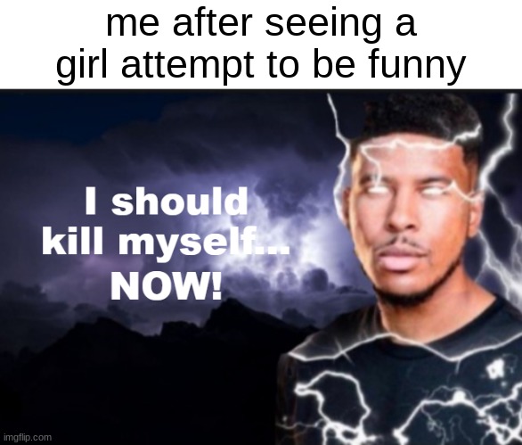 I should kill myself... NOW! | me after seeing a girl attempt to be funny | image tagged in i should kill myself now | made w/ Imgflip meme maker