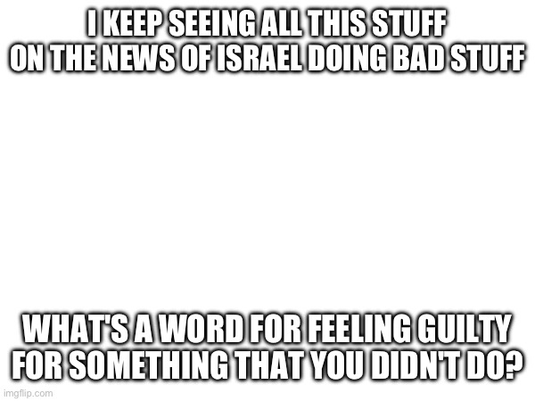 I KEEP SEEING ALL THIS STUFF ON THE NEWS OF ISRAEL DOING BAD STUFF; WHAT'S A WORD FOR FEELING GUILTY FOR SOMETHING THAT YOU DIDN'T DO? | made w/ Imgflip meme maker