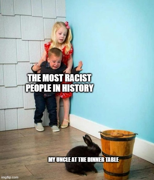 Children scared of rabbit | THE MOST RACIST PEOPLE IN HISTORY; MY UNCLE AT THE DINNER TABLE | image tagged in children scared of rabbit | made w/ Imgflip meme maker