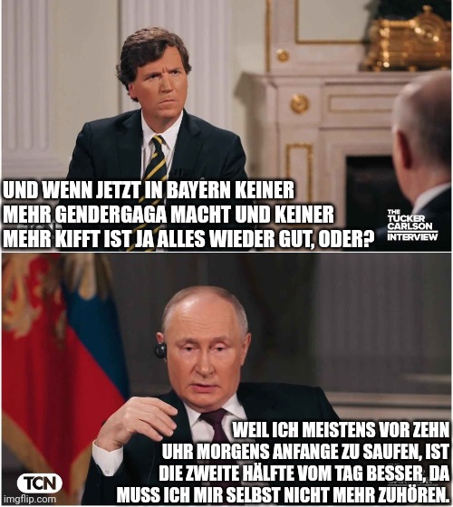 Tucker Interviews Putin | UND WENN JETZT IN BAYERN KEINER MEHR GENDERGAGA MACHT UND KEINER MEHR KIFFT IST JA ALLES WIEDER GUT, ODER? WEIL ICH MEISTENS VOR ZEHN UHR MORGENS ANFANGE ZU SAUFEN, IST DIE ZWEITE HÄLFTE VOM TAG BESSER, DA MUSS ICH MIR SELBST NICHT MEHR ZUHÖREN. | image tagged in tucker interviews putin | made w/ Imgflip meme maker