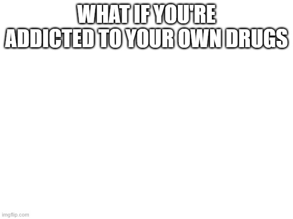 WHAT IF YOU'RE ADDICTED TO YOUR OWN DRUGS | made w/ Imgflip meme maker