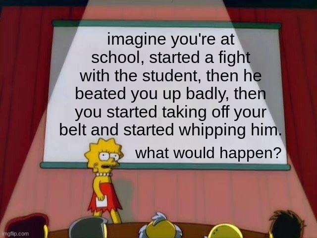 IMAGINE AT SCHOOL... | imagine you're at school, started a fight with the student, then he beated you up badly, then you started taking off your belt and started whipping him. what would happen? | image tagged in lisa simpson's presentation | made w/ Imgflip meme maker