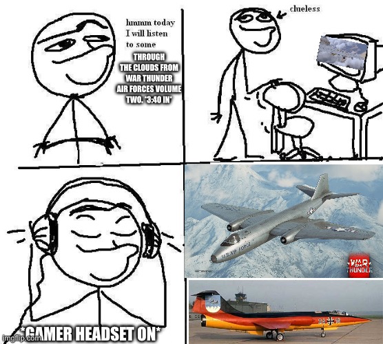 War Thunder osts imo. | THROUGH THE CLOUDS FROM WAR THUNDER AIR FORCES VOLUME TWO. *3:40 IN*; *GAMER HEADSET ON* | image tagged in hmm today i will clueless computer | made w/ Imgflip meme maker
