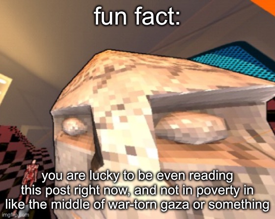 maurice | fun fact:; you are lucky to be even reading this post right now, and not in poverty in like the middle of war-torn gaza or something | image tagged in maurice | made w/ Imgflip meme maker