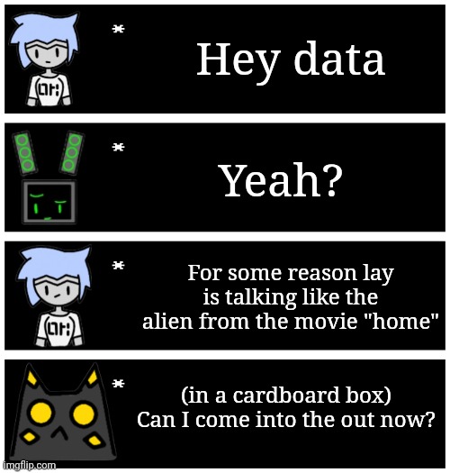 For some reason I keep seeing clips from that movie and decided to make this | Hey data; Yeah? For some reason lay is talking like the alien from the movie "home"; (in a cardboard box)
Can I come into the out now? | image tagged in 4 undertale textboxes | made w/ Imgflip meme maker