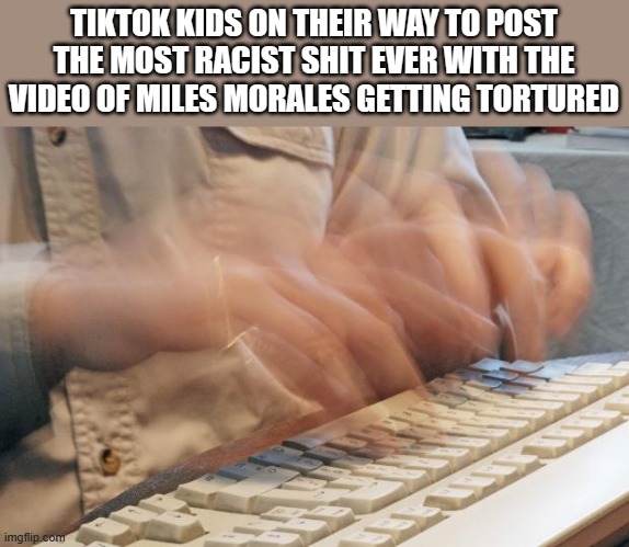 I'm not offended I just think those jokes aren't funny | TIKTOK KIDS ON THEIR WAY TO POST THE MOST RACIST SHIT EVER WITH THE VIDEO OF MILES MORALES GETTING TORTURED | image tagged in typing fast | made w/ Imgflip meme maker