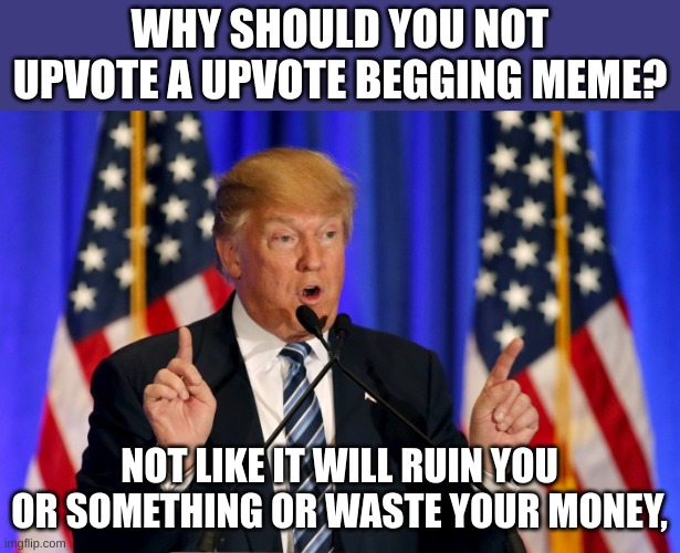 . | WHY SHOULD YOU NOT UPVOTE A UPVOTE BEGGING MEME? NOT LIKE IT WILL RUIN YOU OR SOMETHING OR WASTE YOUR MONEY, | image tagged in trump speech | made w/ Imgflip meme maker