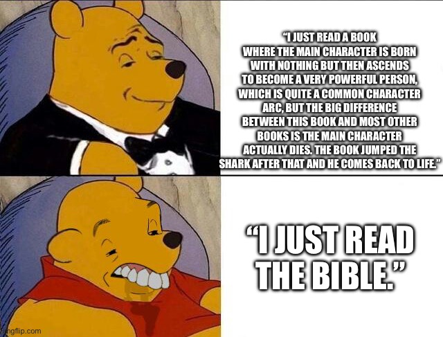 Im about to offend some religious people | “I JUST READ A BOOK WHERE THE MAIN CHARACTER IS BORN WITH NOTHING BUT THEN ASCENDS TO BECOME A VERY POWERFUL PERSON, WHICH IS QUITE A COMMON CHARACTER ARC, BUT THE BIG DIFFERENCE BETWEEN THIS BOOK AND MOST OTHER BOOKS IS THE MAIN CHARACTER ACTUALLY DIES. THE BOOK JUMPED THE SHARK AFTER THAT AND HE COMES BACK TO LIFE.”; “I JUST READ THE BIBLE.” | made w/ Imgflip meme maker