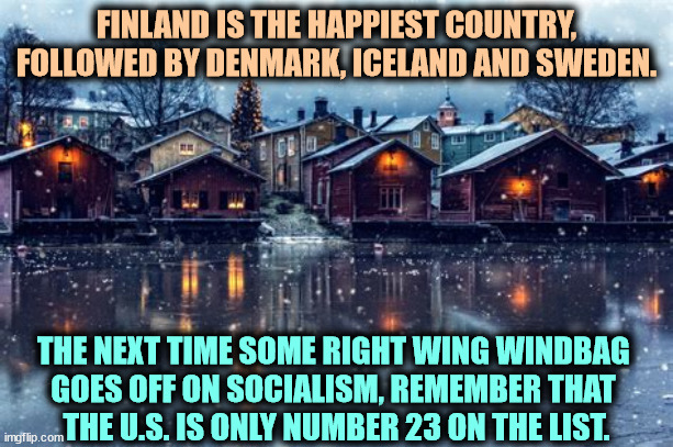 Maybe we can learn something. | FINLAND IS THE HAPPIEST COUNTRY, FOLLOWED BY DENMARK, ICELAND AND SWEDEN. THE NEXT TIME SOME RIGHT WING WINDBAG 
GOES OFF ON SOCIALISM, REMEMBER THAT 
THE U.S. IS ONLY NUMBER 23 ON THE LIST. | image tagged in finland,denmark,sweden,happy,countries,socialism | made w/ Imgflip meme maker