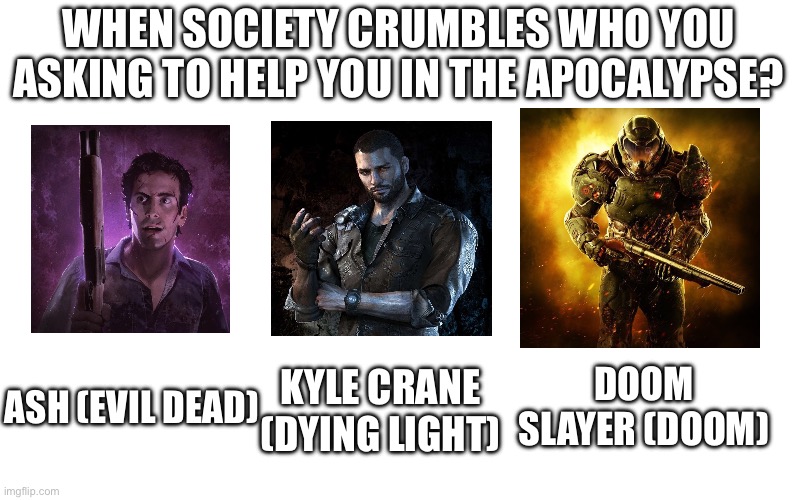 In an apocalypse (zombie, demon, alien, ect) who you picking to help you out? | WHEN SOCIETY CRUMBLES WHO YOU ASKING TO HELP YOU IN THE APOCALYPSE? ASH (EVIL DEAD); DOOM SLAYER (DOOM); KYLE CRANE (DYING LIGHT) | image tagged in zombies,doom,evil dead,ash vs evil dead | made w/ Imgflip meme maker