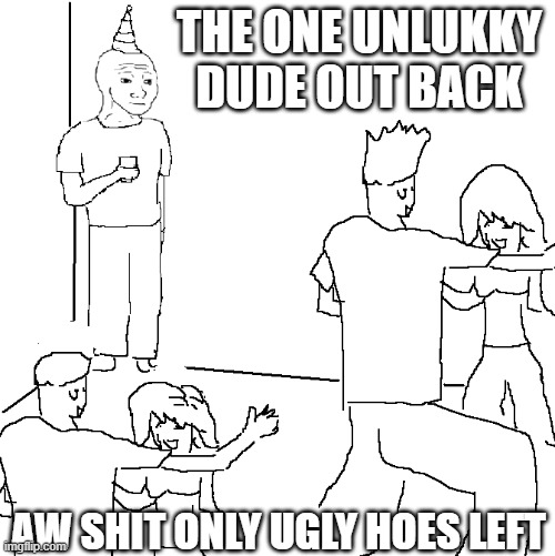 They don't know | THE ONE UNLUKKY DUDE OUT BACK; AW SHIT ONLY UGLY HOES LEFT | image tagged in fugly | made w/ Imgflip meme maker