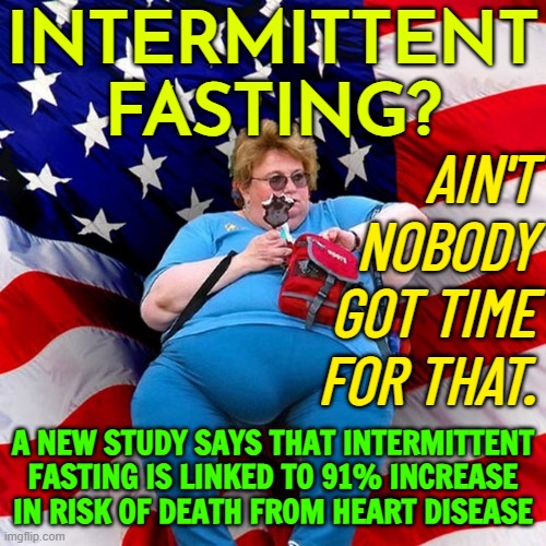 Intermittent Fasting Linked To 91% Increase In Risk Of Death From Heart Disease, New Study Says | INTERMITTENT
FASTING? AIN'T NOBODY GOT TIME
FOR THAT. A NEW STUDY SAYS THAT INTERMITTENT FASTING IS LINKED TO 91% INCREASE IN RISK OF DEATH FROM HEART DISEASE | image tagged in obese conservative american woman,science,fasting,fat,conservative logic,liberal vs conservative | made w/ Imgflip meme maker