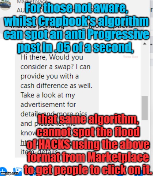 Facebook Hack flood. | For those not aware, whilst Crapbook's algorithm can spot an anti Progressive post in .05 of a second, Yarra Man; that same algorithm, cannot spot the flood of HACKS using the above format from Marketplace to get people to click on it. | image tagged in crapbook,fakebook,con jobs,facistbook,shitbook | made w/ Imgflip meme maker