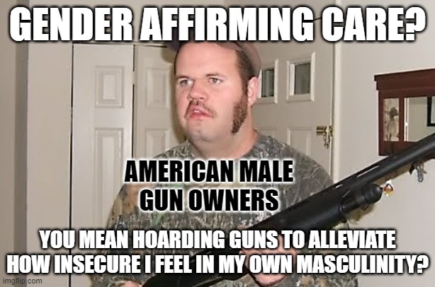 The Second Amendment guarantees insecure American men a right to gender affirming care. | GENDER AFFIRMING CARE? AMERICAN MALE
GUN OWNERS; YOU MEAN HOARDING GUNS TO ALLEVIATE HOW INSECURE I FEEL IN MY OWN MASCULINITY? | image tagged in redneck gun,guns,gender,2nd amendment,toxic masculinity,school shooter | made w/ Imgflip meme maker