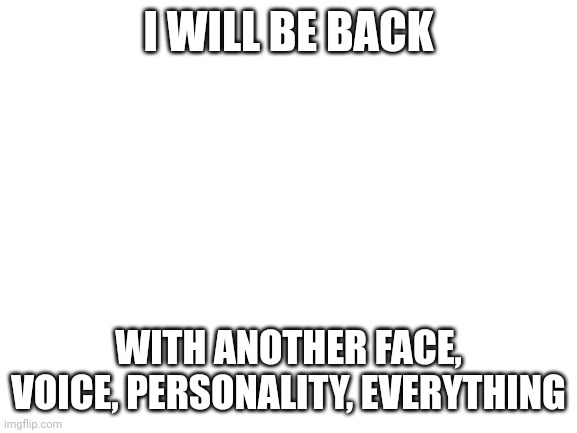 Blank White Template | I WILL BE BACK; WITH ANOTHER FACE, VOICE, PERSONALITY, EVERYTHING | image tagged in blank white template | made w/ Imgflip meme maker