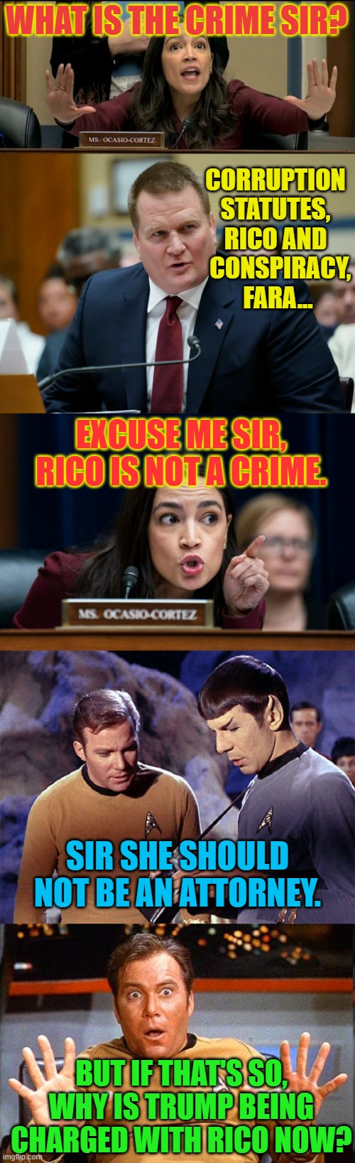 The Drama... | WHAT IS THE CRIME SIR? CORRUPTION STATUTES, RICO AND   CONSPIRACY,  FARA... EXCUSE ME SIR, RICO IS NOT A CRIME. SIR SHE SHOULD NOT BE AN ATTORNEY. BUT IF THAT'S SO, WHY IS TRUMP BEING CHARGED WITH RICO NOW? | image tagged in memes,politics,aoc,joe biden,impeachment,star trek | made w/ Imgflip meme maker