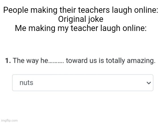 Clever title | People making their teachers laugh online:
Original joke
Me making my teacher laugh online: | image tagged in blank white template | made w/ Imgflip meme maker