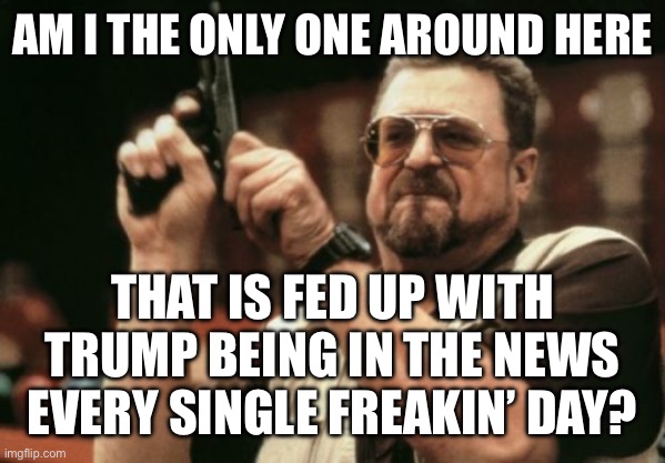 Seriously, let’s move on | AM I THE ONLY ONE AROUND HERE; THAT IS FED UP WITH TRUMP BEING IN THE NEWS EVERY SINGLE FREAKIN’ DAY? | image tagged in memes,am i the only one around here | made w/ Imgflip meme maker
