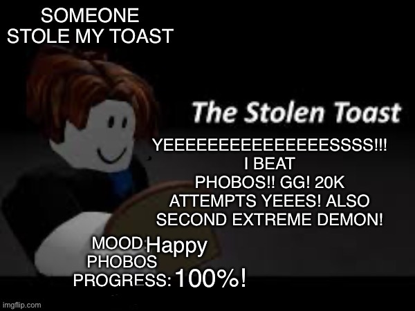 YIPPEE | YEEEEEEEEEEEEEEESSSS!!!
I BEAT PHOBOS!! GG! 20K ATTEMPTS YEEES! ALSO SECOND EXTREME DEMON! Happy; 100%! | image tagged in someone_stole_my_toast announcement template | made w/ Imgflip meme maker