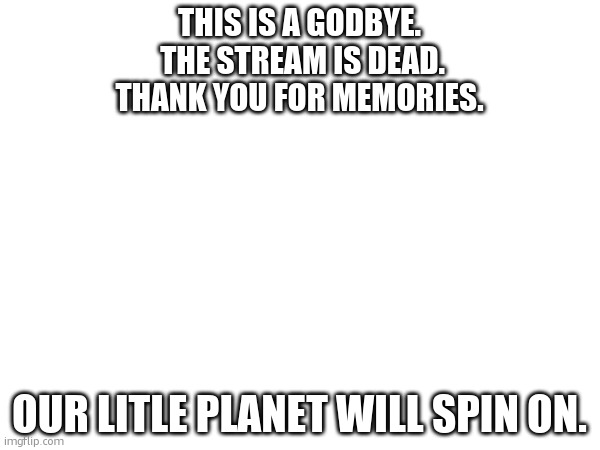 A formal farewell. | THIS IS A GODBYE.
 THE STREAM IS DEAD.
THANK YOU FOR MEMORIES. OUR LITLE PLANET WILL SPIN ON. | made w/ Imgflip meme maker