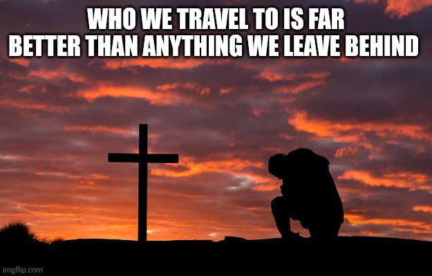 Kneeling before the cross | WHO WE TRAVEL TO IS FAR BETTER THAN ANYTHING WE LEAVE BEHIND | image tagged in kneeling before the cross | made w/ Imgflip meme maker