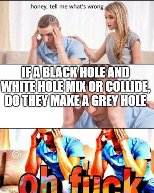 OH F*CK | IF A BLACK HOLE AND WHITE HOLE MIX OR COLLIDE, DO THEY MAKE A GREY HOLE | image tagged in oh f ck | made w/ Imgflip meme maker
