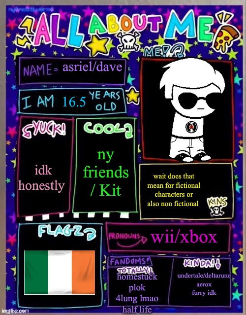 usin a temp by sylc idk thought it'd be fun | asriel/dave; 16.5; idk honestly; ny friends / Kit; wait does that mean for fictional characters or also non fictional; wii/xbox; undertale/deltarune
aerox
furry idk; homestuck
plok
4lung lmao
half life | image tagged in all about me og temp by jade | made w/ Imgflip meme maker
