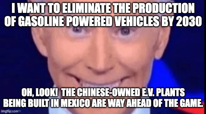 Another kick in the sack from CCP Joe | I WANT TO ELIMINATE THE PRODUCTION OF GASOLINE POWERED VEHICLES BY 2030; OH, LOOK!  THE CHINESE-OWNED E.V. PLANTS BEING BUILT IN MEXICO ARE WAY AHEAD OF THE GAME. | image tagged in i said dont squeeze the charmin,biden,china,green deal | made w/ Imgflip meme maker