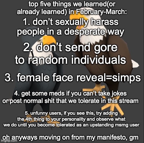 tf2 eagles | top five things we learned(or already learned) in February-March:; 1. don’t sexually harass people in a desperate way; 2. don’t send gore to random individuals; 3. female face reveal=simps; 4. get some meds if you can’t take jokes or post normal shit that we tolerate in this stream; 5. unfunny users, if you see this, try adding the 4th thing to your personality and observe what we do until you become tolerated as an upstanding msmg user; oh anyways moving on from my manifesto, gm | image tagged in tf2 eagles | made w/ Imgflip meme maker