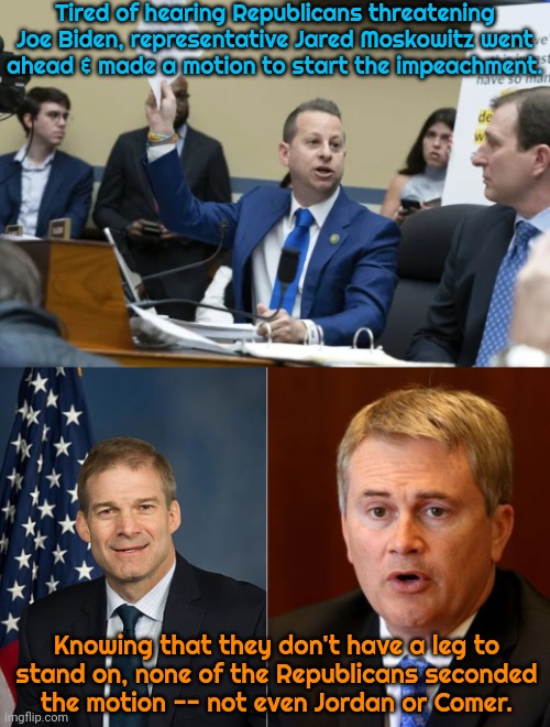 The Florida man also shamed the right by pretending to be Vladimir Putin. | Tired of hearing Republicans threatening Joe Biden, representative Jared Moskowitz went
ahead & made a motion to start the impeachment. Knowing that they don't have a leg to
stand on, none of the Republicans seconded
the motion -- not even Jordan or Comer. | image tagged in jim jordan,james comer,scooby doo mask reveal,conservative hypocrisy,left shark,based | made w/ Imgflip meme maker