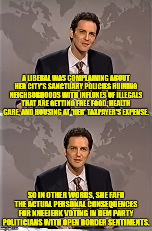 The consequences have to impact liberals on a personal level before they wake up to reality. | A LIBERAL WAS COMPLAINING ABOUT HER CITY'S SANCTUARY POLICIES RUINING NEIGHBORHOODS WITH INFLUXES OF ILLEGALS THAT ARE GETTING FREE FOOD, HEALTH CARE, AND HOUSING AT 'HER' TAXPAYER'S EXPENSE. SO IN OTHER WORDS, SHE FAFO THE ACTUAL PERSONAL CONSEQUENCES FOR KNEEJERK VOTING IN DEM PARTY POLITICIANS WITH OPEN BORDER SENTIMENTS. | image tagged in weekend update with norm | made w/ Imgflip meme maker