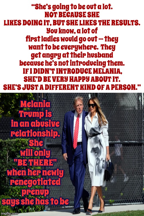 What Domestic Abuse Looks Like From The Outside | “She’s going to be out a lot.
NOT BECAUSE SHE LIKES DOING IT, BUT SHE LIKES THE RESULTS.
You know, a lot of first ladies would go out — they want to be everywhere.  They get angry at their husband because he’s not introducing them.  IF I DIDN’T INTRODUCE MELANIA, SHE’D BE VERY HAPPY ABOUT IT.
SHE’S JUST A DIFFERENT KIND OF A PERSON.”; Melania Trump is in an abusive relationship.  She will only "BE THERE" when her newly renegotiated prenup says she has to be | image tagged in domestic abuse,toxic masculinity,malignant narcissist,trump unfit unqualified dangerous,lock him up,memes | made w/ Imgflip meme maker