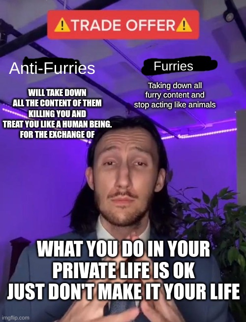 Trade Offer | Anti-Furries; Furries; Taking down all furry content and stop acting like animals; WILL TAKE DOWN ALL THE CONTENT OF THEM KILLING YOU AND TREAT YOU LIKE A HUMAN BEING.
FOR THE EXCHANGE OF; WHAT YOU DO IN YOUR PRIVATE LIFE IS OK JUST DON'T MAKE IT YOUR LIFE | image tagged in trade offer | made w/ Imgflip meme maker