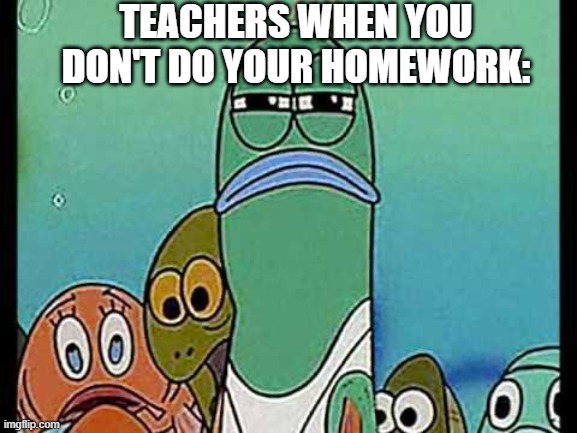 Spongebob Green Fish | TEACHERS WHEN YOU DON'T DO YOUR HOMEWORK: | image tagged in spongebob green fish | made w/ Imgflip meme maker